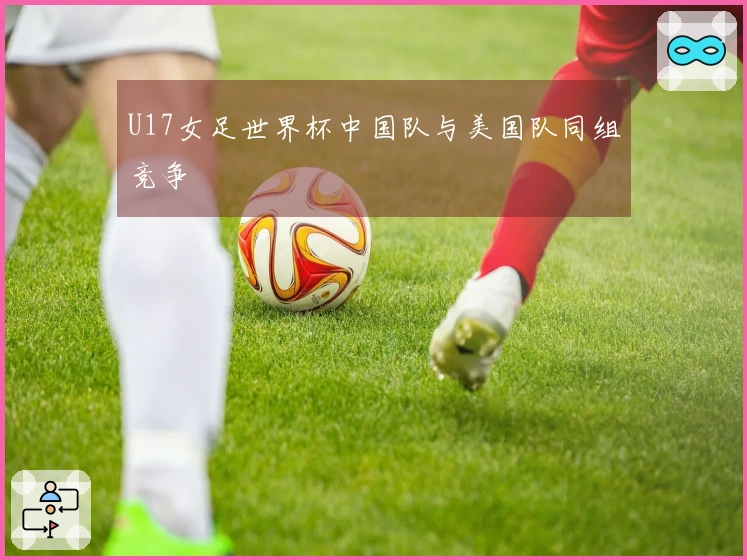 U17女足世界杯中国队与美国队同组竞争